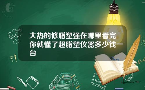 大热的修脂塑强在哪里看完你就懂了超脂塑仪器多少钱一台