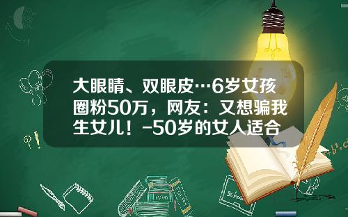 大眼睛、双眼皮…6岁女孩圈粉50万，网友：又想骗我生女儿！-50岁的女人适合做双眼皮吗视频