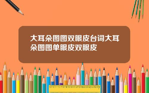 大耳朵图图双眼皮台词大耳朵图图单眼皮双眼皮