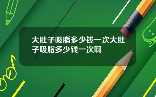 大肚子吸脂多少钱一次大肚子吸脂多少钱一次啊