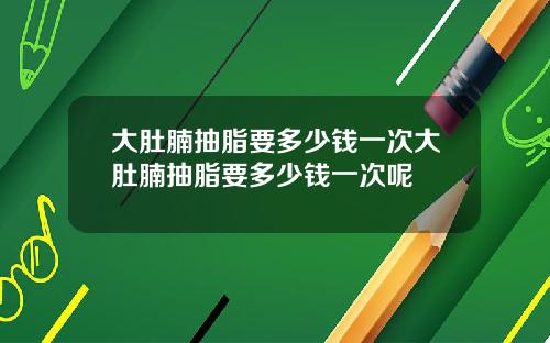 大肚腩抽脂要多少钱一次大肚腩抽脂要多少钱一次呢