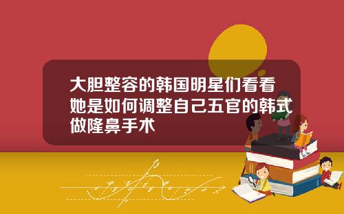 大胆整容的韩国明星们看看她是如何调整自己五官的韩式做隆鼻手术