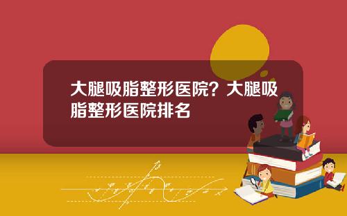 大腿吸脂整形医院？大腿吸脂整形医院排名