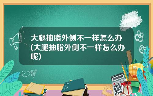 大腿抽脂外侧不一样怎么办(大腿抽脂外侧不一样怎么办呢)