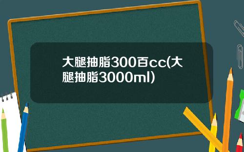 大腿抽脂300百cc(大腿抽脂3000ml)