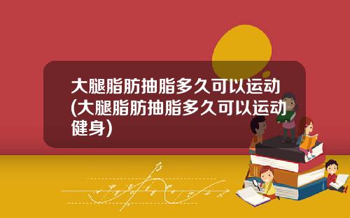 大腿脂肪抽脂多久可以运动(大腿脂肪抽脂多久可以运动健身)