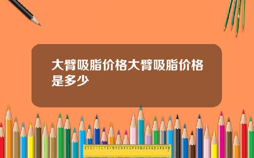 大臂吸脂价格大臂吸脂价格是多少