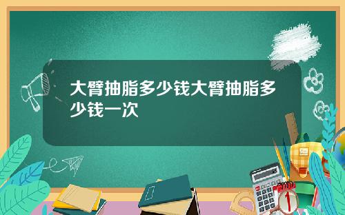 大臂抽脂多少钱大臂抽脂多少钱一次