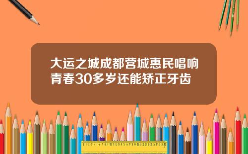 大运之城成都营城惠民唱响青春30多岁还能矫正牙齿