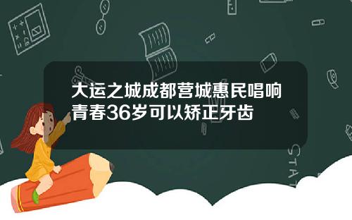 大运之城成都营城惠民唱响青春36岁可以矫正牙齿