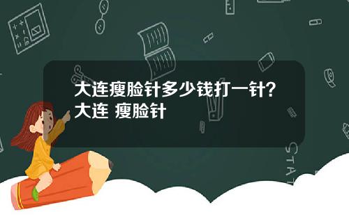 大连瘦脸针多少钱打一针？大连 瘦脸针