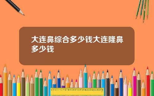 大连鼻综合多少钱大连隆鼻多少钱
