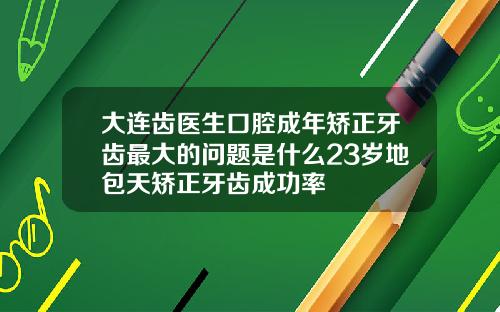 大连齿医生口腔成年矫正牙齿最大的问题是什么23岁地包天矫正牙齿成功率
