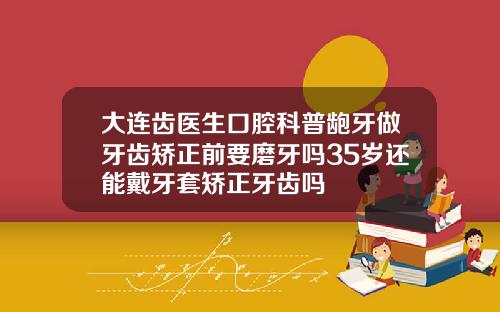 大连齿医生口腔科普龅牙做牙齿矫正前要磨牙吗35岁还能戴牙套矫正牙齿吗