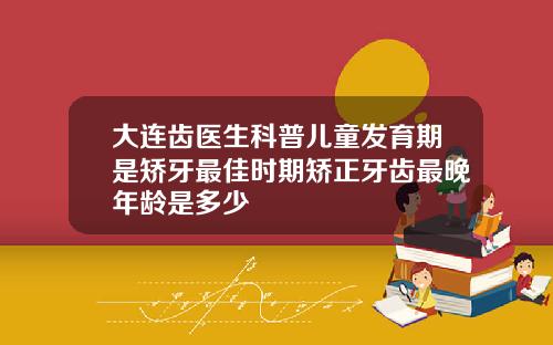 大连齿医生科普儿童发育期是矫牙最佳时期矫正牙齿最晚年龄是多少