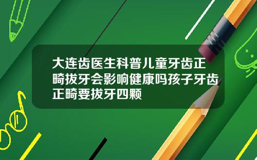 大连齿医生科普儿童牙齿正畸拔牙会影响健康吗孩子牙齿正畸要拔牙四颗