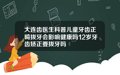 大连齿医生科普儿童牙齿正畸拔牙会影响健康吗12岁牙齿矫正要拔牙吗