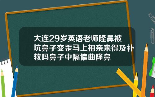 大连29岁英语老师隆鼻被坑鼻子变歪马上相亲来得及补救吗鼻子中隔偏曲隆鼻