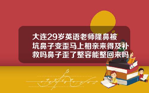 大连29岁英语老师隆鼻被坑鼻子变歪马上相亲来得及补救吗鼻子歪了整容能整回来吗