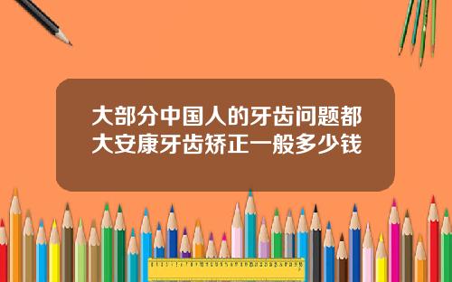 大部分中国人的牙齿问题都大安康牙齿矫正一般多少钱