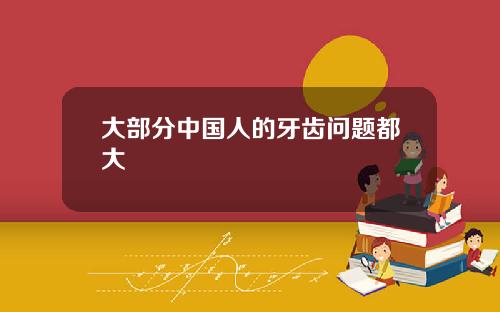 大部分中国人的牙齿问题都大