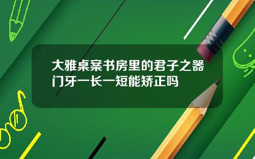大雅桌案书房里的君子之器门牙一长一短能矫正吗