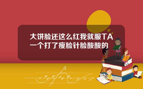 大饼脸还这么红我就服TA一个打了瘦脸针脸酸酸的