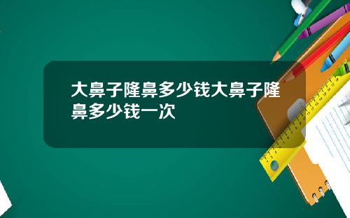 大鼻子隆鼻多少钱大鼻子隆鼻多少钱一次