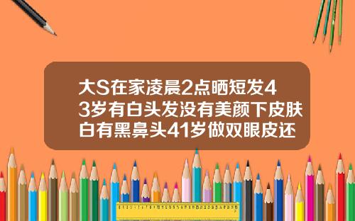 大S在家凌晨2点晒短发43岁有白头发没有美颜下皮肤白有黑鼻头41岁做双眼皮还合适吗