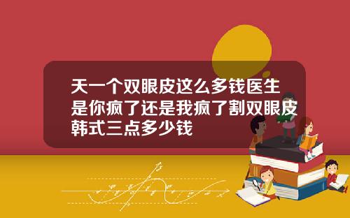 天一个双眼皮这么多钱医生是你疯了还是我疯了割双眼皮韩式三点多少钱