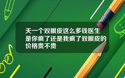 天一个双眼皮这么多钱医生是你疯了还是我疯了双眼皮的价格贵不贵