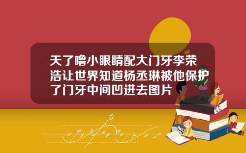 天了噜小眼睛配大门牙李荣浩让世界知道杨丞琳被他保护了门牙中间凹进去图片