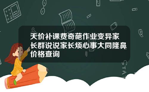 天价补课费奇葩作业变异家长群说说家长烦心事大同隆鼻价格查询