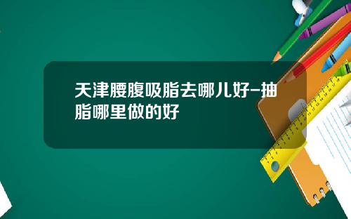 天津腰腹吸脂去哪儿好-抽脂哪里做的好