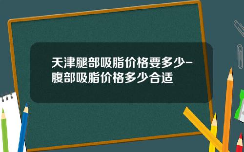 天津腿部吸脂价格要多少-腹部吸脂价格多少合适