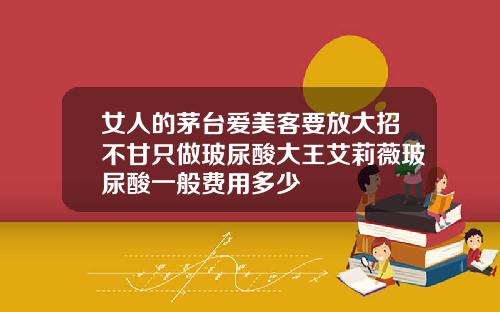 女人的茅台爱美客要放大招不甘只做玻尿酸大王艾莉薇玻尿酸一般费用多少