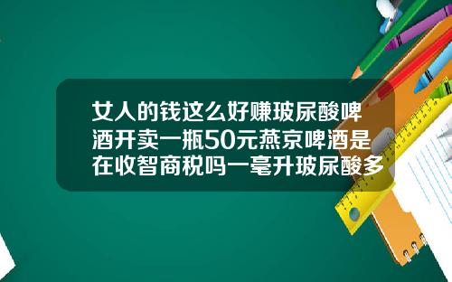 女人的钱这么好赚玻尿酸啤酒开卖一瓶50元燕京啤酒是在收智商税吗一毫升玻尿酸多少钱一支