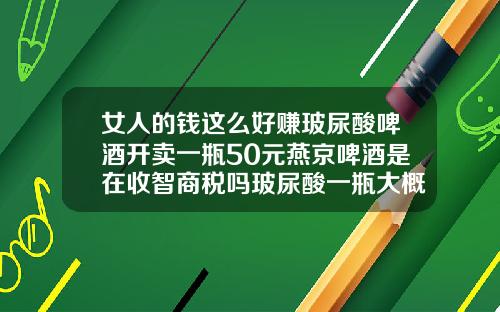 女人的钱这么好赚玻尿酸啤酒开卖一瓶50元燕京啤酒是在收智商税吗玻尿酸一瓶大概多少钱