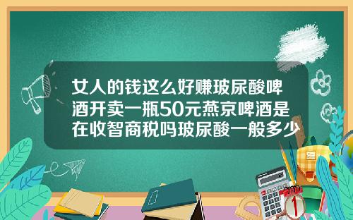 女人的钱这么好赚玻尿酸啤酒开卖一瓶50元燕京啤酒是在收智商税吗玻尿酸一般多少钱一次