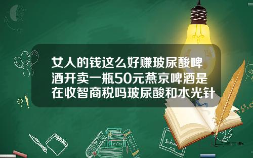 女人的钱这么好赚玻尿酸啤酒开卖一瓶50元燕京啤酒是在收智商税吗玻尿酸和水光针哪个贵