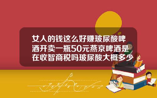 女人的钱这么好赚玻尿酸啤酒开卖一瓶50元燕京啤酒是在收智商税吗玻尿酸大概多少钱一瓶
