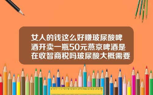 女人的钱这么好赚玻尿酸啤酒开卖一瓶50元燕京啤酒是在收智商税吗玻尿酸大概需要多少钱一瓶