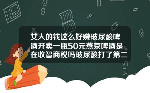 女人的钱这么好赚玻尿酸啤酒开卖一瓶50元燕京啤酒是在收智商税吗玻尿酸打了第二天可以喝酒吗