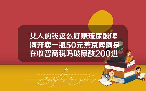 女人的钱这么好赚玻尿酸啤酒开卖一瓶50元燕京啤酒是在收智商税吗玻尿酸200进价
