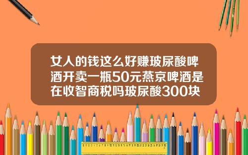 女人的钱这么好赚玻尿酸啤酒开卖一瓶50元燕京啤酒是在收智商税吗玻尿酸300块钱的能打吗