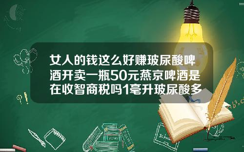 女人的钱这么好赚玻尿酸啤酒开卖一瓶50元燕京啤酒是在收智商税吗1毫升玻尿酸多少钱一瓶正常