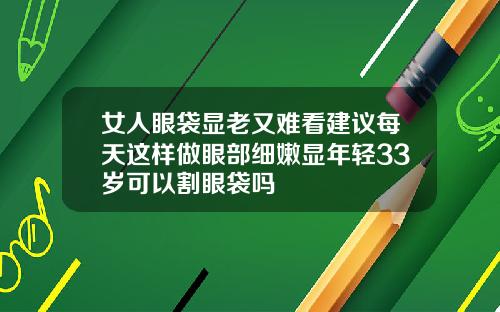 女人眼袋显老又难看建议每天这样做眼部细嫩显年轻33岁可以割眼袋吗