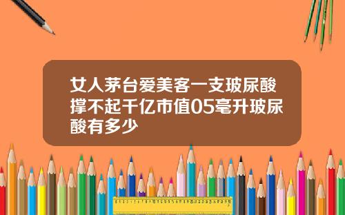 女人茅台爱美客一支玻尿酸撑不起千亿市值05毫升玻尿酸有多少