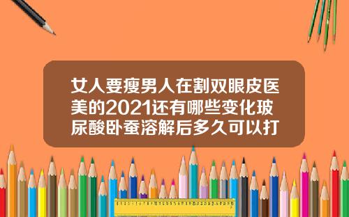 女人要瘦男人在割双眼皮医美的2021还有哪些变化玻尿酸卧蚕溶解后多久可以打