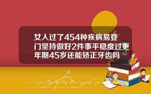 女人过了454种疾病易登门坚持做好2件事平稳度过更年期45岁还能矫正牙齿吗